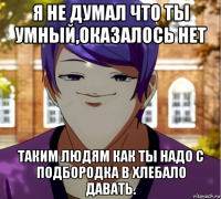 я не думал что ты умный,оказалось нет таким людям как ты надо с подбородка в хлебало давать.
