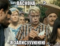- васкока . . . . ? - я записуууююю . . . .