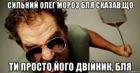 сильний олег мороз бля сказав,що ти просто його двійник, бля