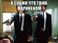 а скажи что то на мариненом 