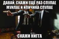 давай, скажи ещё раз спулае мунлае и ипичика спулае скажи нигга