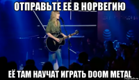 отправьте ее в норвегию её там научат играть doom metal