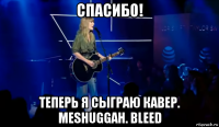 спасибо! теперь я сыграю кавер. meshuggah. bleed