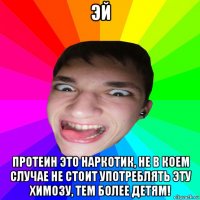эй протеин это наркотик, не в коем случае не стоит употреблять эту химозу, тем более детям!