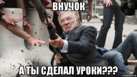 внучок а ты сделал уроки???