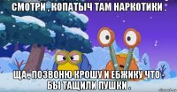смотри , копатыч там наркотики . ща , позвоню крошу и ебжику что - бы тащили пушки .