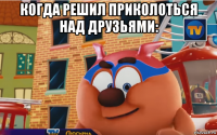 когда решил приколоться над друзьями: 