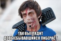  так выглядит довыебывавшийся либераст