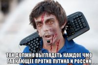  так должно выглядеть каждое чмо гавкающее против путина и россии