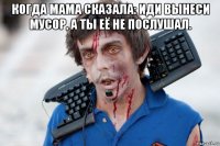 когда мама сказала: иди вынеси мусор, а ты её не послушал. 