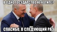 в одно государство не хотите? спасибо, в следующий раз