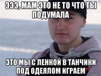 эээ, мам это не то что ты подумала это мы с ленкой в танчики под одеялом играем