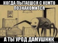 когда пытаешся с кемто познакомится а ты урод дамушник