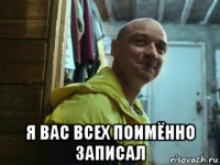  я вас всех поимённо записал