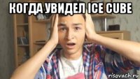 когда увидел ice cube 