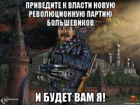 приведите к власти новую революционную партию большевиков и будет вам я!