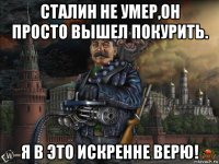 сталин не умер,он просто вышел покурить. я в это искренне верю!
