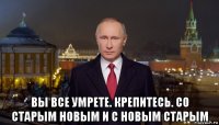  вы все умрете. крепитесь. со старым новым и с новым старым