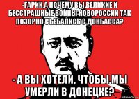 -гарик,а почему вы,великие и бесстрашные воины новороссии так позорно съебались с донбасса? - а вы хотели, чтобы мы умерли в донецке?