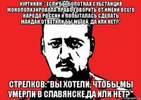 кургинян: "если бы болотная субстанция монополизировала право говорить от имени всего народа россии и попыталась сделать майдан,ответили бы мы ей, да или нет?" стрелков:"вы хотели, чтобы мы умерли в славянске,да или нет?"