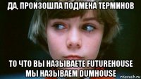 да, произошла подмена терминов то что вы называете futurehouse мы называем dumhouse