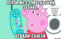 пеппа, ме-е-е, мне быший звонил. отвали, сьюзи.