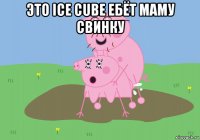 это ice cube ебёт маму свинку 