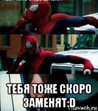  тебя тоже скоро заменят:d