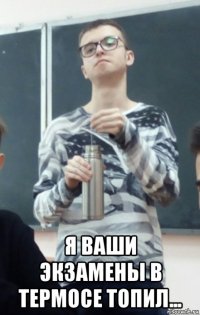  я ваши экзамены в термосе топил...