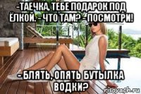 -таечка, тебе подарок под ёлкой. - что там? - посмотри! - блять, опять бутылка водки?