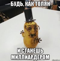 будь, как толян и станешь миллиардером