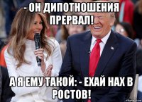 - он дипотношения прервал! а я ему такой: - ехай нах в ростов!