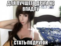 для лучшего друга не впадлу стать подругой