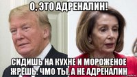 о, это адреналин! сидишь на кухне и мороженое жрёшь. чмо ты, а не адреналин
