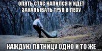 опять стас напился и идет закапывать труп в лесу каждую пятницу одно и то же