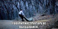  говорил инструктору не выебывайся..