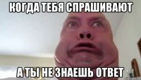 когда тебя спрашивают а ты не знаешь ответ