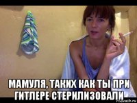  мамуля, таких как ты при гитлере стерилизовали