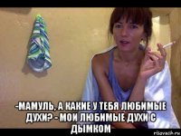  -мамуль, а какие у тебя любимые духи? - мои любимые духи с дымком