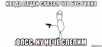 когда пацан сказал что бтс говно опсс. ну нечё слепим