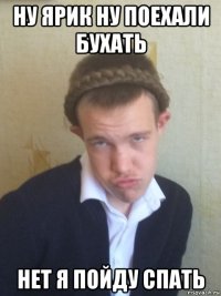 ну ярик ну поехали бухать нет я пойду спать