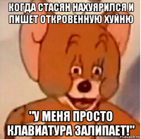 когда стасян нахуярился и пишет откровенную хуйню "у меня просто клавиатура залипает!"