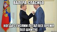 валера, спасибо когда с гусями летал все время пел шнитке