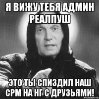 я вижу тебя админ реалпуш это ты спиздил наш срм на нг с друзьями!
