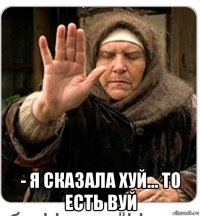  - я сказала хуй... то есть вуй