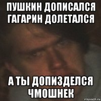 пушкин дописался гагарин долетался а ты допизделся чмошнек