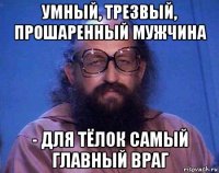 умный, трезвый, прошаренный мужчина - для тёлок самый главный враг