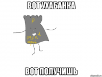 вот ухабанка вот получишь