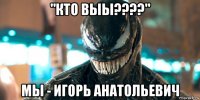 "кто выы????" мы - игорь анатольевич