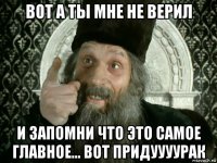 вот а ты мне не верил и запомни что это самое главное... вот придуууурак